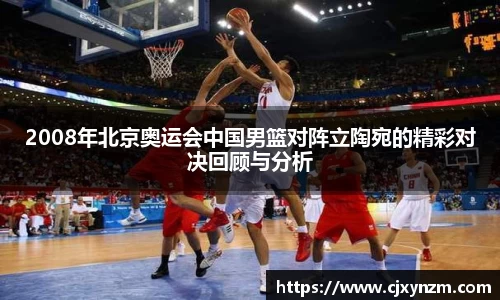 2008年北京奥运会中国男篮对阵立陶宛的精彩对决回顾与分析
